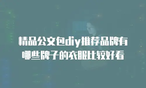 精品公文包diy推荐品牌有哪些牌子的衣服比较好看