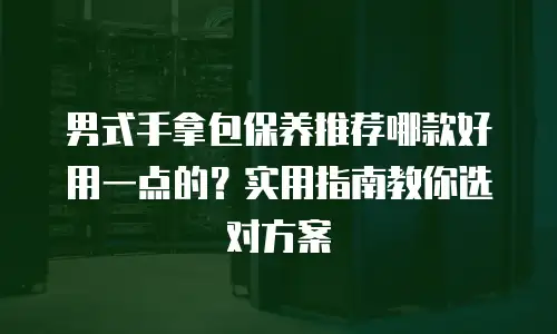 男式手拿包保养推荐哪款好用一点的？实用指南教你选对方案