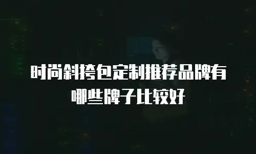 时尚斜挎包定制推荐品牌有哪些牌子比较好