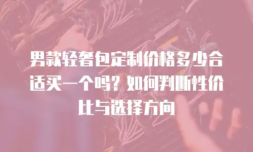 男款轻奢包定制价格多少合适买一个吗？如何判断性价比与选择方向