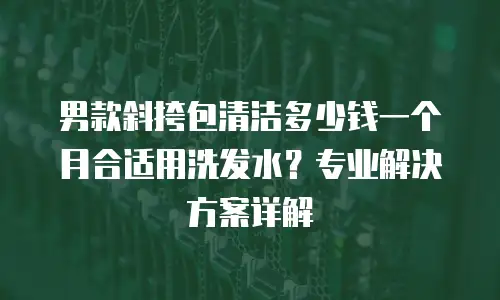 男款斜挎包清洁多少钱一个月合适用洗发水？专业解决方案详解