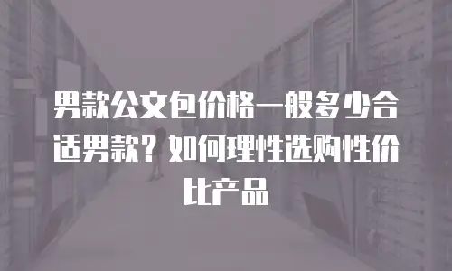 男款公文包价格一般多少合适男款？如何理性选购性价比产品