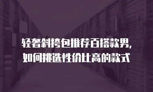 轻奢斜挎包推荐百搭款男，如何挑选性价比高的款式