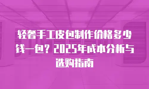 轻奢手工皮包制作价格多少钱一包？2025年成本分析与选购指南