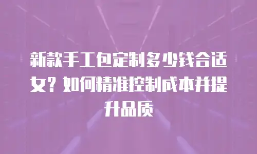 新款手工包定制多少钱合适女？如何精准控制成本并提升品质