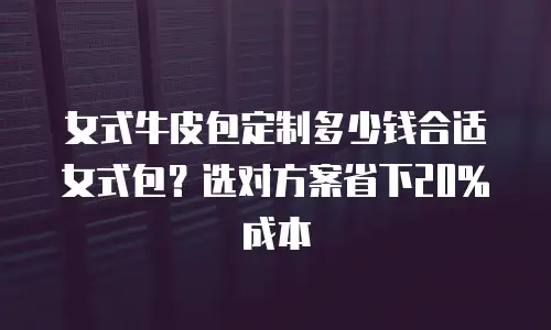 女式牛皮包定制多少钱合适女式包？选对方案省下20%成本