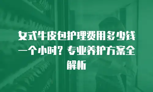 女式牛皮包护理费用多少钱一个小时？专业养护方案全解析