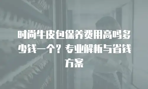 时尚牛皮包保养费用高吗多少钱一个？专业解析与省钱方案