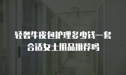 轻奢牛皮包护理多少钱一套合适女士用品推荐吗