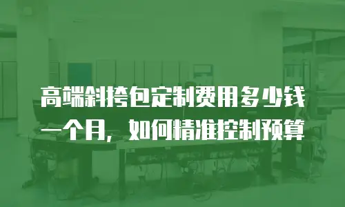 高端斜挎包定制费用多少钱一个月，如何精准控制预算