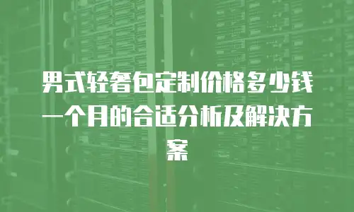 男式轻奢包定制价格多少钱一个月的合适分析及解决方案