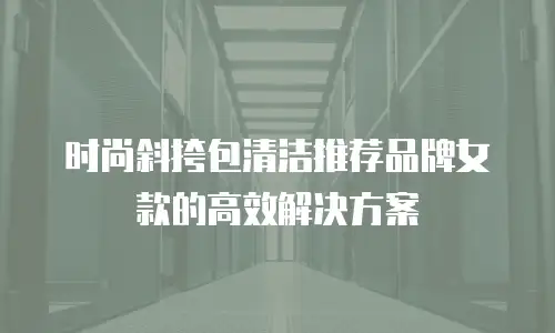 时尚斜挎包清洁推荐品牌女款的高效解决方案