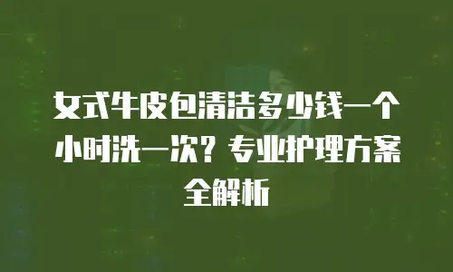 女式牛皮包清洁多少钱一个小时洗一次？专业护理方案全解析