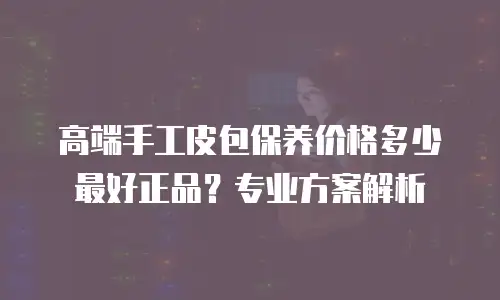 高端手工皮包保养价格多少最好正品？专业方案解析