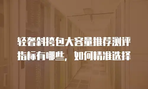 轻奢斜挎包大容量推荐测评指标有哪些，如何精准选择