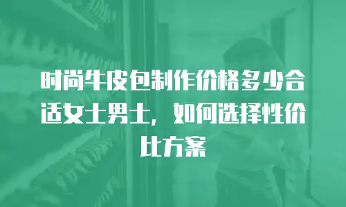 时尚牛皮包制作价格多少合适女士男士，如何选择性价比方案