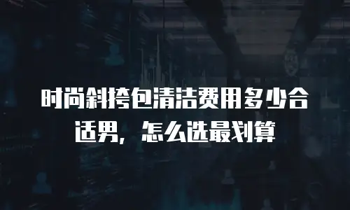 时尚斜挎包清洁费用多少合适男，怎么选最划算
