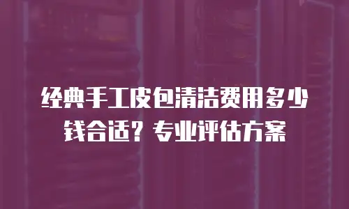经典手工皮包清洁费用多少钱合适？专业评估方案