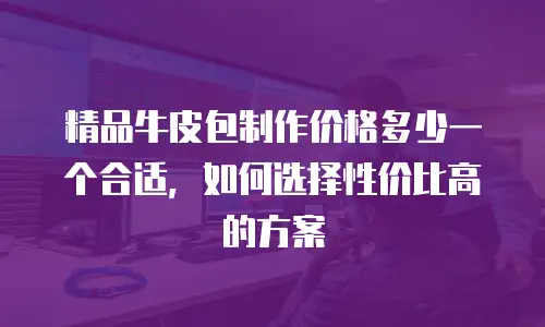 精品牛皮包制作价格多少一个合适，如何选择性价比高的方案
