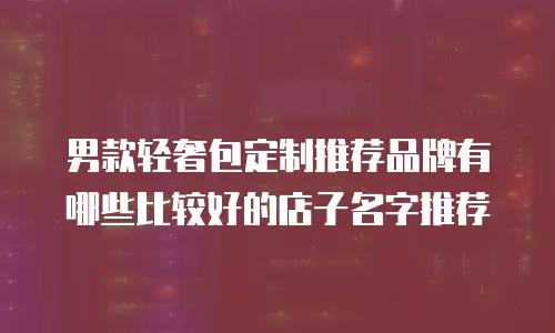 男款轻奢包定制推荐品牌有哪些比较好的店子名字推荐