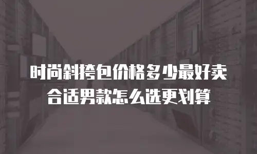 时尚斜挎包价格多少最好卖合适男款怎么选更划算