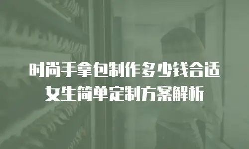 时尚手拿包制作多少钱合适女生简单定制方案解析