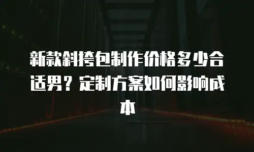 新款斜挎包制作价格多少合适男？定制方案如何影响成本
