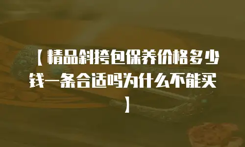 【精品斜挎包保养价格多少钱一条合适吗为什么不能买】