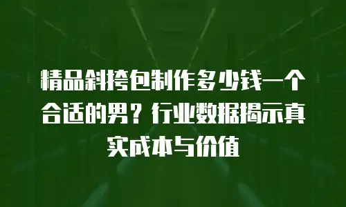 精品斜挎包制作多少钱一个合适的男？行业数据揭示真实成本与价值