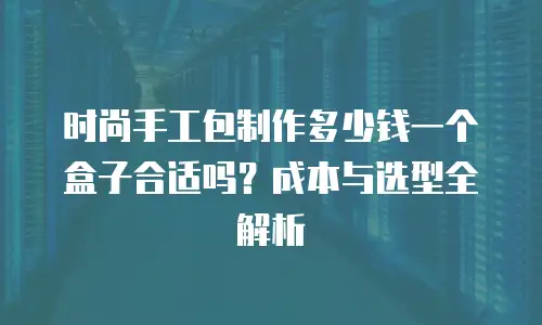 时尚手工包制作多少钱一个盒子合适吗？成本与选型全解析