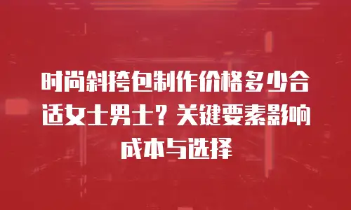 时尚斜挎包制作价格多少合适女士男士？关键要素影响成本与选择
