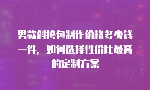 男款斜挎包制作价格多少钱一件，如何选择性价比最高的定制方案