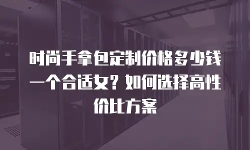 时尚手拿包定制价格多少钱一个合适女？如何选择高性价比方案