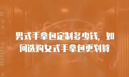 男式手拿包定制多少钱，如何选购女式手拿包更划算
