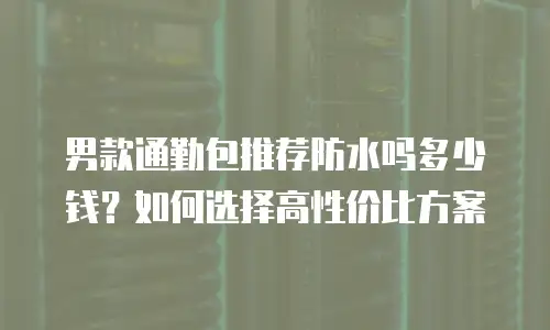男款通勤包推荐防水吗多少钱？如何选择高性价比方案