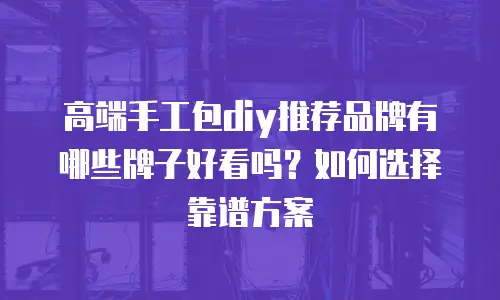 高端手工包diy推荐品牌有哪些牌子好看吗？如何选择靠谱方案