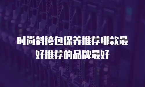 时尚斜挎包保养推荐哪款最好推荐的品牌最好