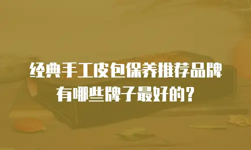 经典手工皮包保养推荐品牌有哪些牌子最好的？