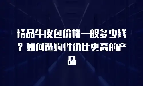 精品牛皮包价格一般多少钱？如何选购性价比更高的产品