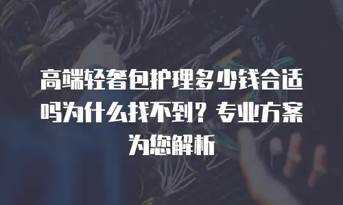 高端轻奢包护理多少钱合适吗为什么找不到？专业方案为您解析