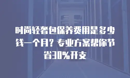 时尚轻奢包保养费用是多少钱一个月？专业方案帮你节省30%开支