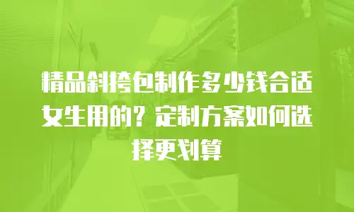 精品斜挎包制作多少钱合适女生用的？定制方案如何选择更划算