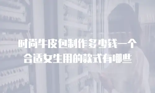 时尚牛皮包制作多少钱一个合适女生用的款式有哪些