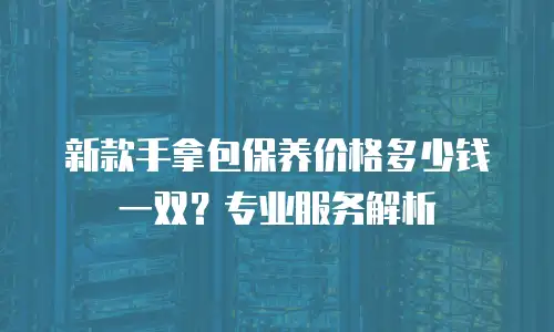 新款手拿包保养价格多少钱一双？专业服务解析