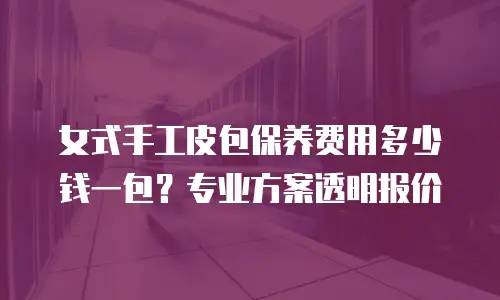 女式手工皮包保养费用多少钱一包？专业方案透明报价