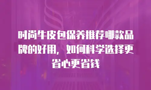时尚牛皮包保养推荐哪款品牌的好用，如何科学选择更省心更省钱