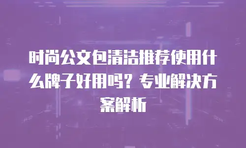 时尚公文包清洁推荐使用什么牌子好用吗？专业解决方案解析