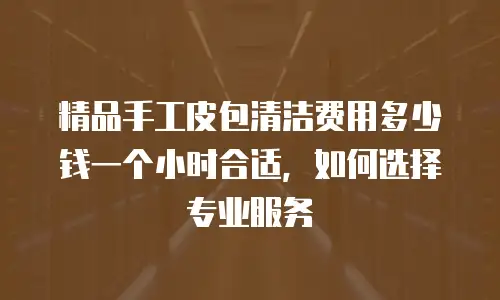 精品手工皮包清洁费用多少钱一个小时合适，如何选择专业服务