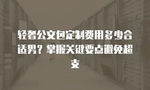 轻奢公文包定制费用多少合适男？掌握关键要点避免超支