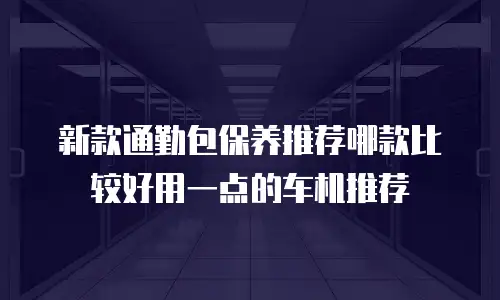 新款通勤包保养推荐哪款比较好用一点的车机推荐